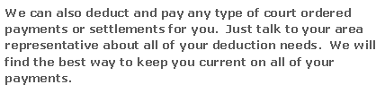 Text Box: We can also deduct and pay any type of court ordered payments or settlements for you.  Just talk to your area representative about all of your deduction needs.  We will find the best way to keep you current on all of your payments.

