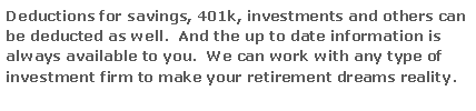 Text Box: Deductions for savings, 401k, investments and others can be deducted as well.  And the up to date information is always available to you.  We can work with any type of investment firm to make your retirement dreams reality.

