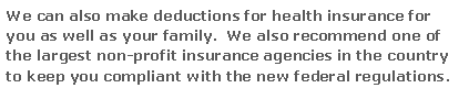 Text Box: We can also make deductions for health insurance for you as well as your family.  We also recommend one of the largest non-profit insurance agencies in the country to keep you compliant with the new federal regulations.
